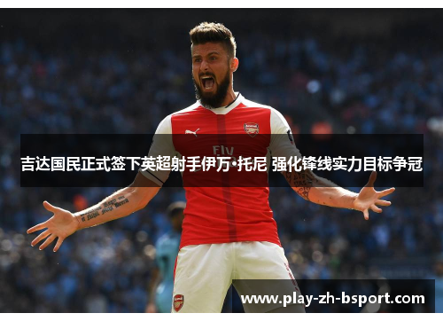 吉达国民正式签下英超射手伊万·托尼 强化锋线实力目标争冠 吉达国民正式签下英超射手伊万·托尼 强化锋线实力目标争冠