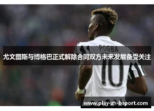 尤文图斯与博格巴正式解除合同双方未来发展备受关注 尤文图斯与博格巴正式解除合同双方未来发展备受关注