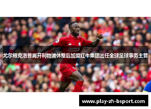 尤尔根克洛普离开利物浦休整后加盟红牛集团出任全球足球事务主管