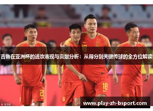吉鲁在亚洲杯的进攻表现与贡献分析：从得分到关键传球的全方位解读