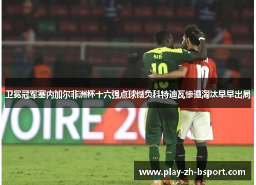 卫冕冠军塞内加尔非洲杯十六强点球憾负科特迪瓦惨遭淘汰早早出局 卫冕冠军塞内加尔非洲杯十六强点球憾负科特迪瓦惨遭淘汰早早出局