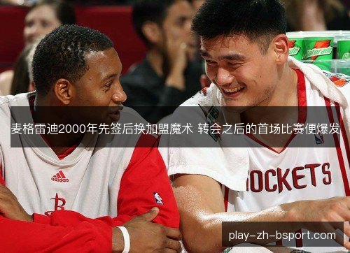 麦格雷迪2000年先签后换加盟魔术 转会之后的首场比赛便爆发